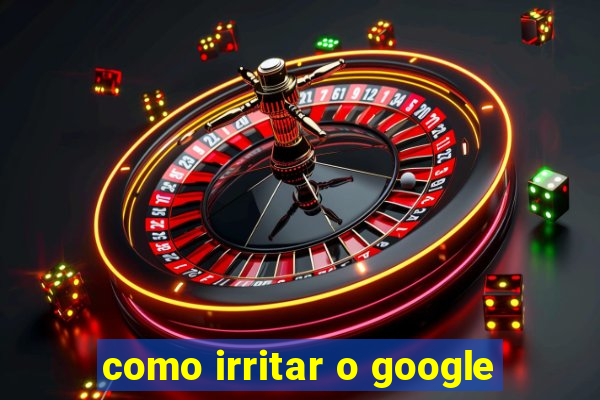 como irritar o google